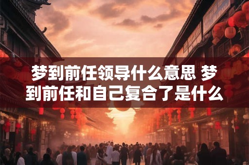 梦到前任领导什么意思 梦到前任和自己复合了是什么意思