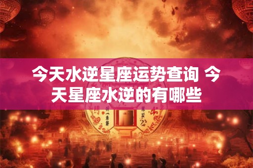 今天水逆星座运势查询 今天星座水逆的有哪些