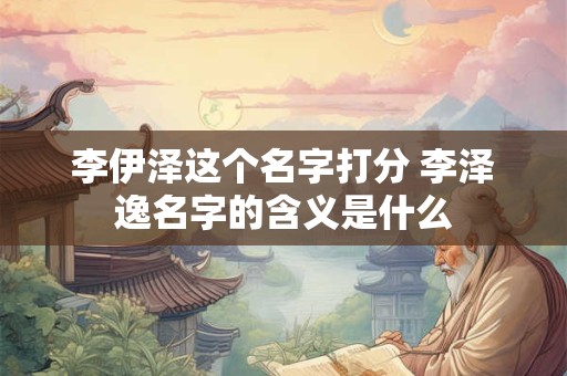 李伊泽这个名字打分 李泽逸名字的含义是什么