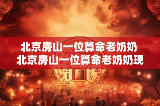 北京房山一位算命老奶奶 北京房山一位算命老奶奶现在在哪居住