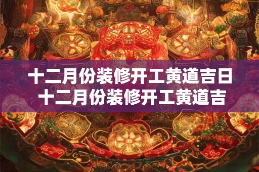 十二月份装修开工黄道吉日 十二月份装修开工黄道吉日2025年