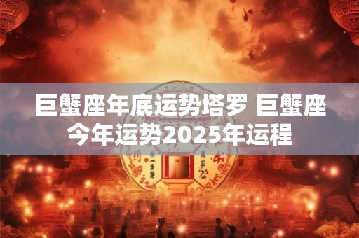 巨蟹座年底运势塔罗 巨蟹座今年运势2025年运程