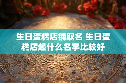 生日蛋糕店铺取名 生日蛋糕店起什么名字比较好