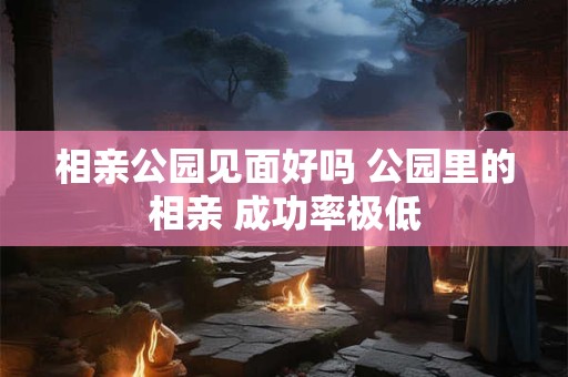 相亲公园见面好吗 公园里的相亲 成功率极低
