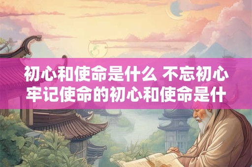 初心和使命是什么 不忘初心牢记使命的初心和使命是什么