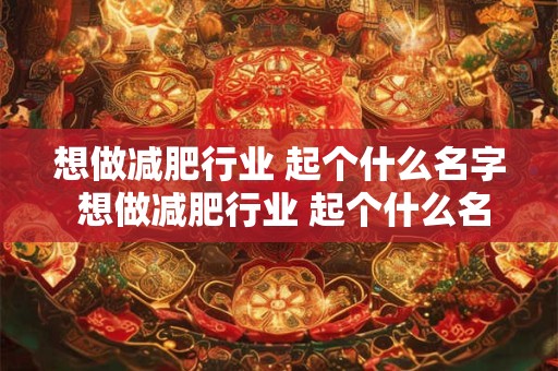 想做减肥行业 起个什么名字 想做减肥行业 起个什么名字比较好 想做减肥行业 起个什么名字 想做减肥行业 起个什么名字比较好