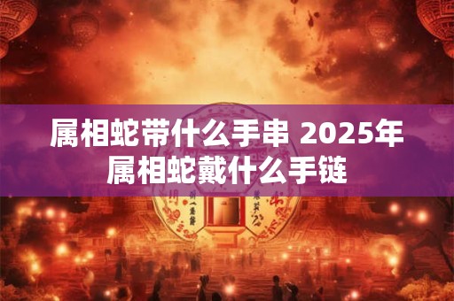 属相蛇带什么手串 2025年属相蛇戴什么手链