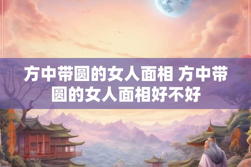 方中带圆的女人面相 方中带圆的女人面相好不好