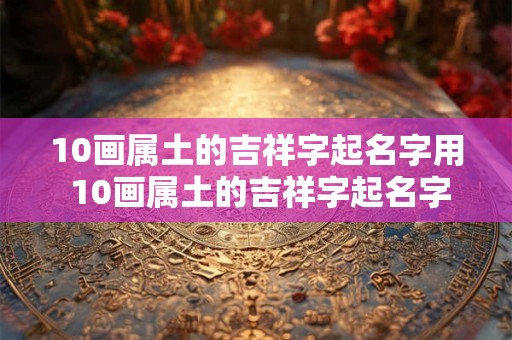 10画属土的吉祥字起名字用 10画属土的吉祥字起名字用康熙字典好吗