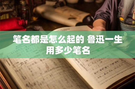 笔名都是怎么起的 鲁迅一生用多少笔名