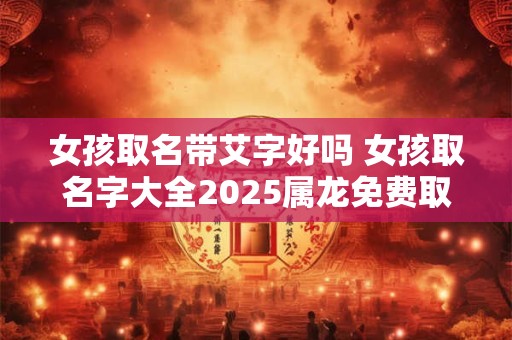 女孩取名带艾字好吗 女孩取名字大全2025属龙免费取名