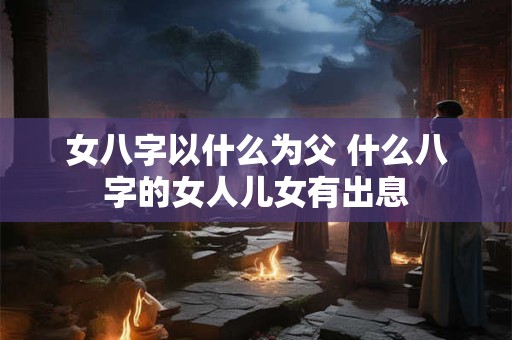 女八字以什么为父 什么八字的女人儿女有出息