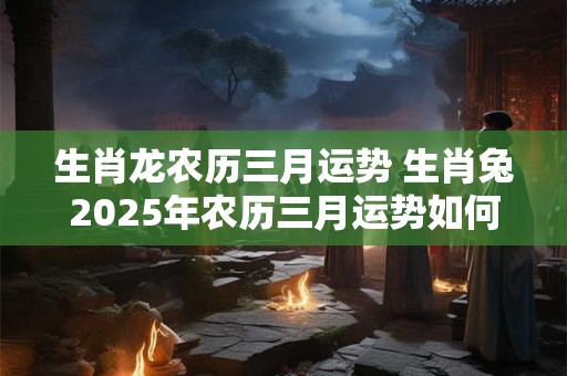 生肖龙农历三月运势 生肖兔2025年农历三月运势如何