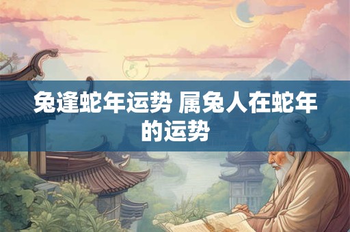兔逢蛇年运势 属兔人在蛇年的运势