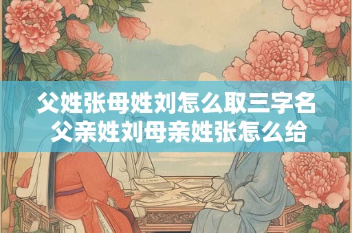 父姓张母姓刘怎么取三字名 父亲姓刘母亲姓张怎么给孩子起复姓