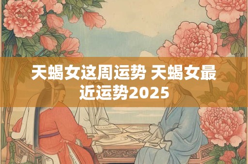 天蝎女这周运势 天蝎女最近运势2025