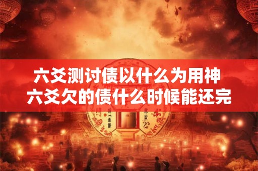 六爻测讨债以什么为用神 六爻欠的债什么时候能还完