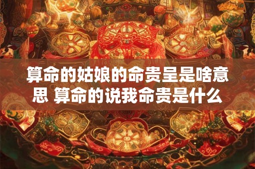 算命的姑娘的命贵呈是啥意思 算命的说我命贵是什么意思啊