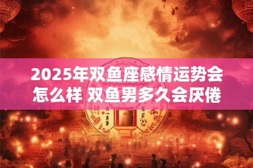 详细阅读:2025年双鱼座感情运势会怎么样 双鱼男多久会厌倦女朋友 2025年双鱼座感情运势会怎么样 双鱼男多久会厌倦女朋友