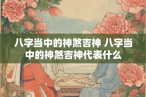 八字当中的神煞吉神 八字当中的神煞吉神代表什么