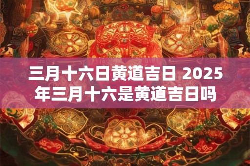 三月十六日黄道吉日 2025年三月十六是黄道吉日吗