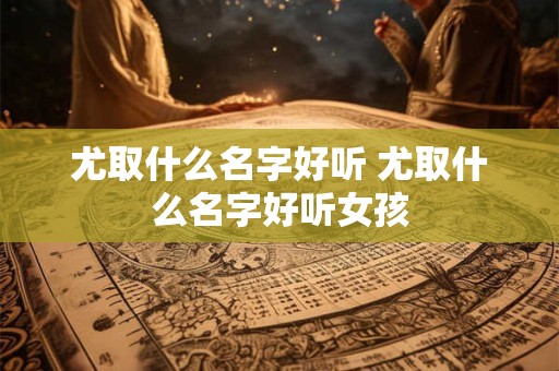 尤取什么名字好听 尤取什么名字好听女孩