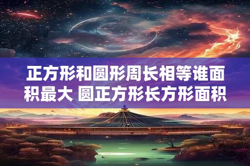 正方形和圆形周长相等谁面积最大 圆正方形长方形面积相等哪个周长最大哪个周长最小