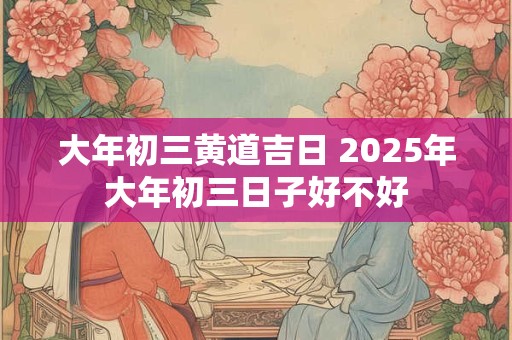 大年初三黄道吉日 2025年大年初三日子好不好