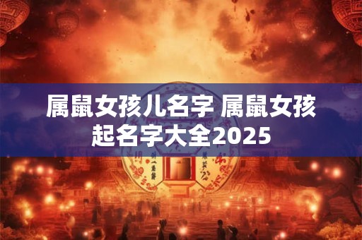 属鼠女孩儿名字 属鼠女孩起名字大全2025