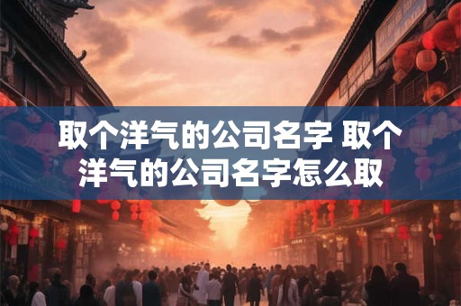 取个洋气的公司名字 取个洋气的公司名字怎么取