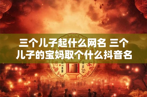 三个儿子起什么网名 三个儿子的宝妈取个什么抖音名字呢