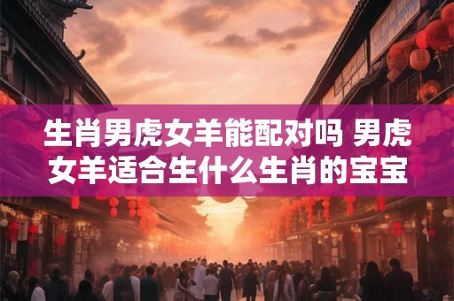 生肖男虎女羊能配对吗 男虎女羊适合生什么生肖的宝宝