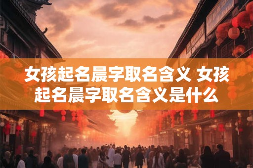 女孩起名晨字取名含义 女孩起名晨字取名含义是什么