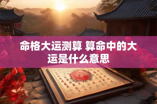 命格大运测算 算命中的大运是什么意思