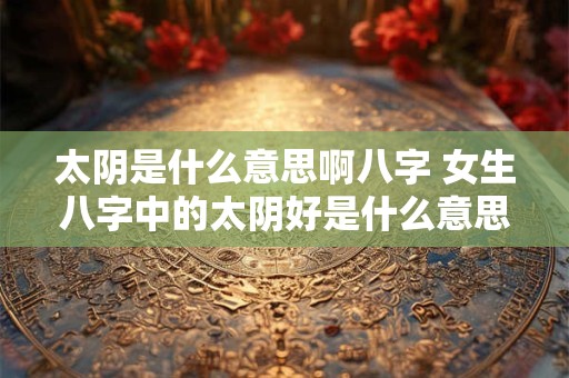 太阴是什么意思啊八字 女生八字中的太阴好是什么意思