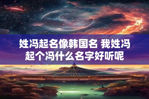 姓冯起名像韩国名 我姓冯起个冯什么名字好听呢