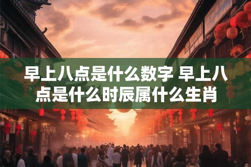 早上八点是什么数字 早上八点是什么时辰属什么生肖