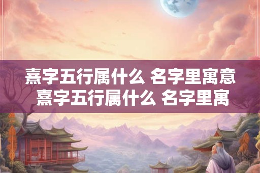 熹字五行属什么 名字里寓意 熹字五行属什么 名字里寓意是什么