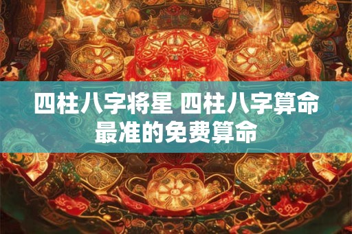 四柱八字将星 四柱八字算命最准的免费算命