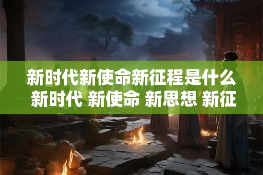 新时代新使命新征程是什么 新时代 新使命 新思想 新征程