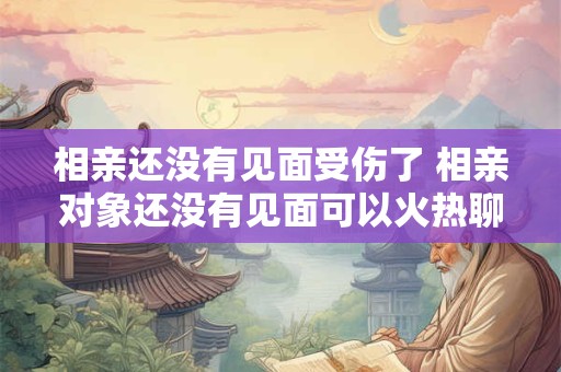 相亲还没有见面受伤了 相亲对象还没有见面可以火热聊天吗