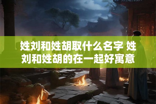 姓刘和姓胡取什么名字 姓刘和姓胡的在一起好寓意