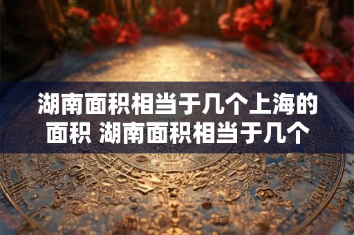 湖南面积相当于几个上海的面积 湖南面积相当于几个上海的面积啊