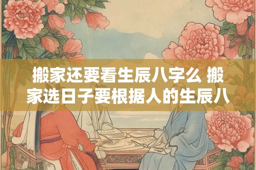 搬家还要看生辰八字么 搬家选日子要根据人的生辰八字来么
