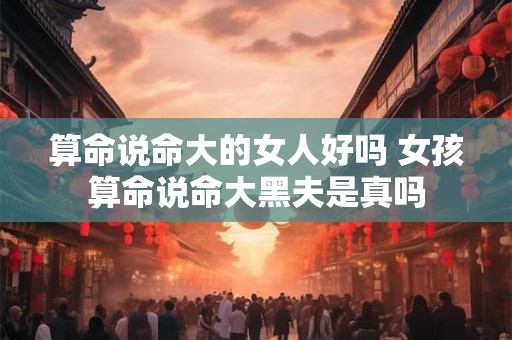 算命说命大的女人好吗 女孩算命说命大黑夫是真吗