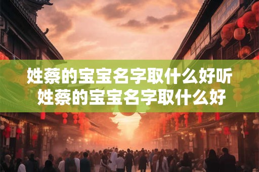 姓蔡的宝宝名字取什么好听 姓蔡的宝宝名字取什么好听男孩