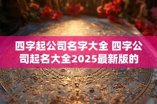 四字起公司名字大全 四字公司起名大全2025最新版的