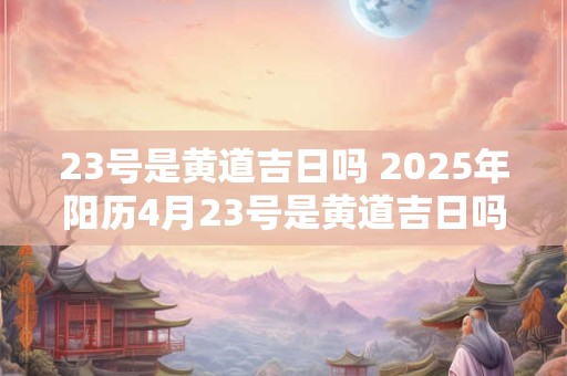 23号是黄道吉日吗 2025年阳历4月23号是黄道吉日吗