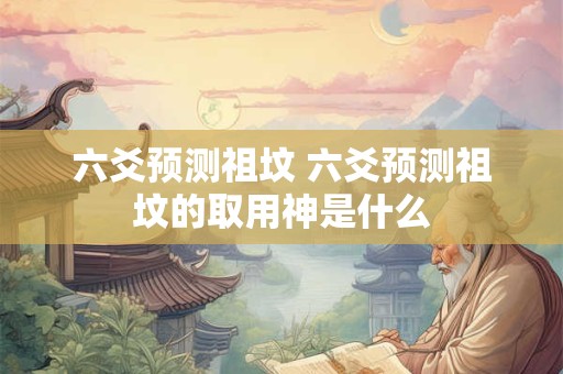 六爻预测祖坟 六爻预测祖坟的取用神是什么