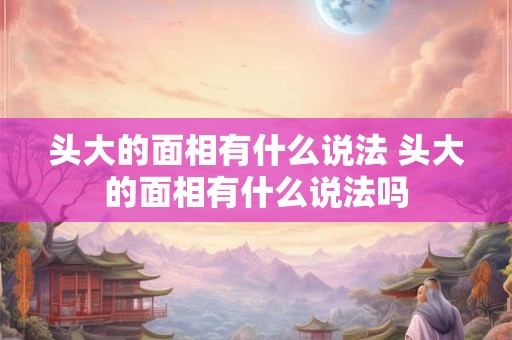 头大的面相有什么说法 头大的面相有什么说法吗